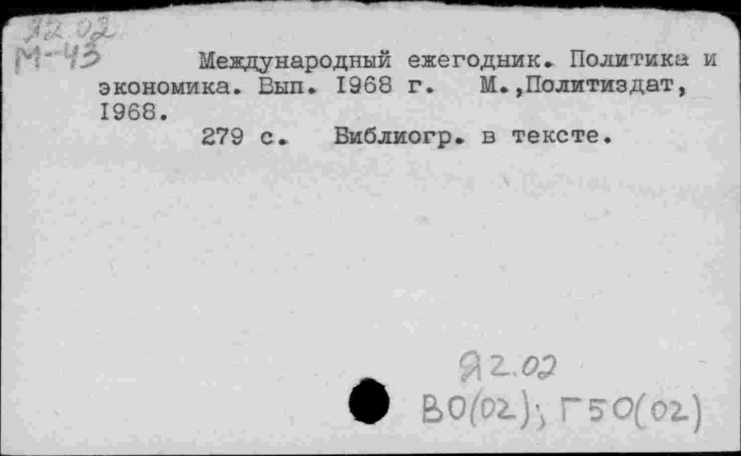 ﻿Международный ежегодник» Политика и экономика. Вып. 1968 г. М.»Политиздат, 1968.
279 с. Виблиогр. в тексте.
Я 2..«?
ьо^ог.)', Г5О(01)